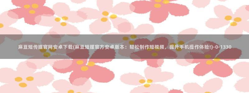 mdpup麻豆传媒官网：麻豆短传媒官网安卓下载(麻豆短媒官方安卓版本：轻松制作短视频，提升手机操作体验!)