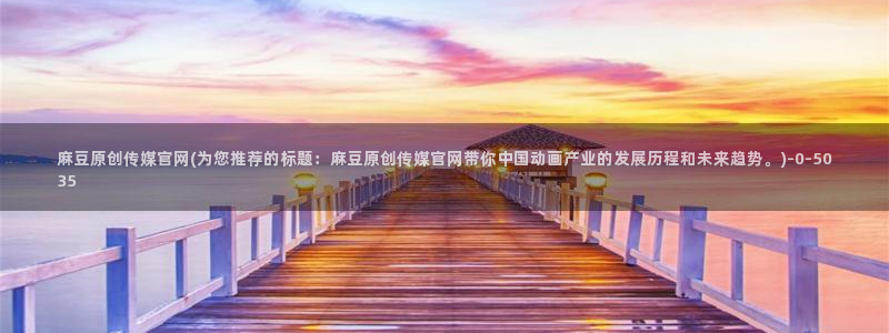 麻豆传媒媒体官网：麻豆原创传媒官网(为您推荐的标题：麻豆原创传媒官网带你中国动画产业的发展历程和未来趋势。)