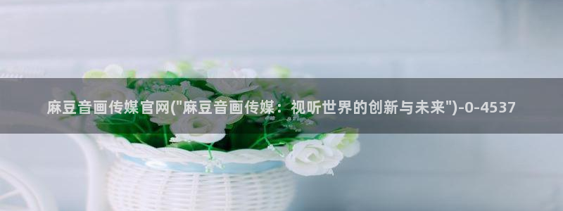 麻豆传媒官网app苹果：麻豆音画传媒官网(\